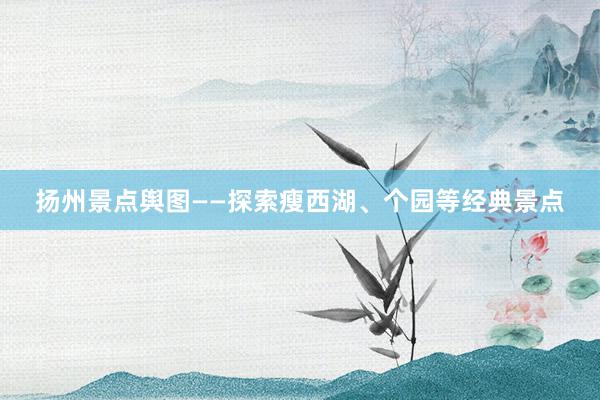 扬州景点舆图——探索瘦西湖、个园等经典景点