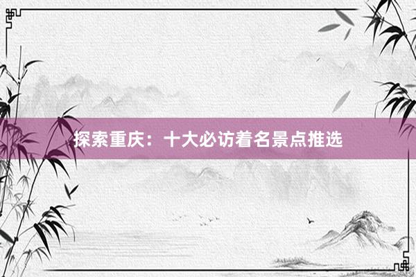 探索重庆：十大必访着名景点推选