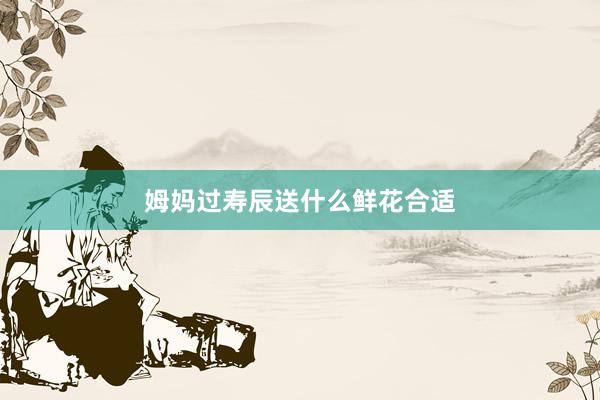 姆妈过寿辰送什么鲜花合适